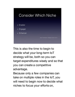 This is also the time to begin to
decide what your long-term IoT
strategy will be, both so you can
target expenditures wisely and so that
you can create a competitive
advantage.
Because only a few companies can
take on multiple roles in the IoT, you
will need to begin now to decide what
niches to focus your efforts on,
 