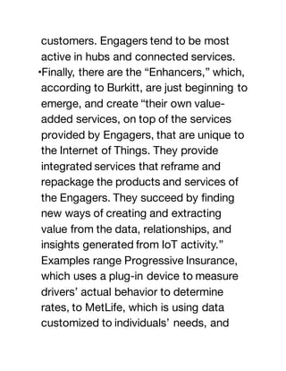 customers. Engagers tend to be most
active in hubs and connected services.
•Finally, there are the “Enhancers,” which,
according to Burkitt, are just beginning to
emerge, and create “their own value-
added services, on top of the services
provided by Engagers, that are unique to
the Internet of Things. They provide
integrated services that reframe and
repackage the products and services of
the Engagers. They succeed by finding
new ways of creating and extracting
value from the data, relationships, and
insights generated from IoT activity.”
Examples range Progressive Insurance,
which uses a plug-in device to measure
drivers’ actual behavior to determine
rates, to MetLife, which is using data
customized to individuals’ needs, and
 