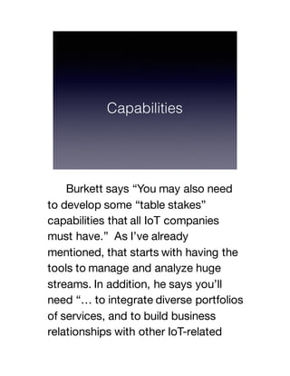 Burkett says “You may also need
to develop some “table stakes”
capabilities that all IoT companies
must have.” As I’ve already
mentioned, that starts with having the
tools to manage and analyze huge
streams. In addition, he says you’ll
need “… to integrate diverse portfolios
of services, and to build business
relationships with other IoT-related
 
