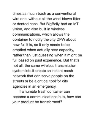 times as much trash as a conventional
wire one, without all the wind-blown litter
or dented cans. But BigBelly had an IoT
vision, and also built in wireless
communications, which allows the
container to notify the city DPW about
how full it is, so it only needs to be
emptied when actually near capacity,
rather than just guessing when it might be
full based on past experience. But that’s
not all: the same wireless transmission
system lets it create an instant mesh
network that can serve people on the
streets or be a critical tool for city
agencies in an emergency.
If a humble trash container can
become a communications hub, how can
your product be transformed?
 