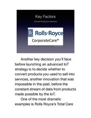 Another key decision you’ll face
before launching an advanced IoT
strategy is to decide whether to
convert products you used to sell into
services, another innovation that was
impossible in the past, before the
constant stream of data from products
made possible by the IoT.
One of the most dramatic
examples is Rolls Royce’s Total Care
 