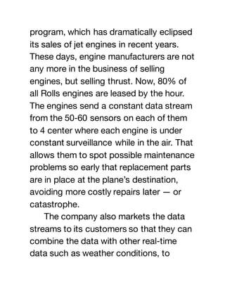 program, which has dramatically eclipsed
its sales of jet engines in recent years.
These days, engine manufacturers are not
any more in the business of selling
engines, but selling thrust. Now, 80% of
all Rolls engines are leased by the hour.
The engines send a constant data stream
from the 50-60 sensors on each of them
to 4 center where each engine is under
constant surveillance while in the air. That
allows them to spot possible maintenance
problems so early that replacement parts
are in place at the plane’s destination,
avoiding more costly repairs later — or
catastrophe.
The company also markets the data
streams to its customers so that they can
combine the data with other real-time
data such as weather conditions, to
 