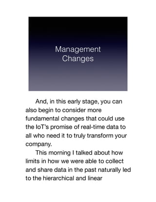 And, in this early stage, you can
also begin to consider more
fundamental changes that could use
the IoT’s promise of real-time data to
all who need it to truly transform your
company.
This morning I talked about how
limits in how we were able to collect
and share data in the past naturally led
to the hierarchical and linear
 