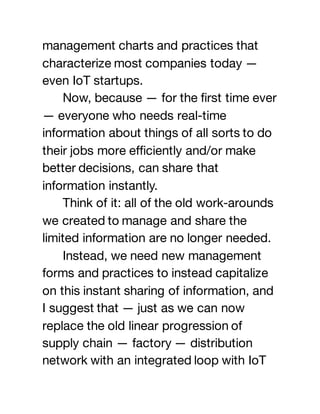 management charts and practices that
characterize most companies today —
even IoT startups.
Now, because — for the first time ever
— everyone who needs real-time
information about things of all sorts to do
their jobs more efficiently and/or make
better decisions, can share that
information instantly.
Think of it: all of the old work-arounds
we created to manage and share the
limited information are no longer needed.
Instead, we need new management
forms and practices to instead capitalize
on this instant sharing of information, and
I suggest that — just as we can now
replace the old linear progression of
supply chain — factory — distribution
network with an integrated loop with IoT
 