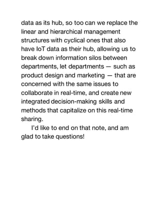 data as its hub, so too can we replace the
linear and hierarchical management
structures with cyclical ones that also
have IoT data as their hub, allowing us to
break down information silos between
departments, let departments — such as
product design and marketing — that are
concerned with the same issues to
collaborate in real-time, and create new
integrated decision-making skills and
methods that capitalize on this real-time
sharing.
I’d like to end on that note, and am
glad to take questions!
 