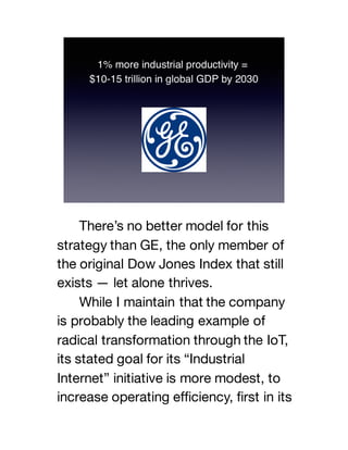 There’s no better model for this
strategy than GE, the only member of
the original Dow Jones Index that still
exists — let alone thrives.
While I maintain that the company
is probably the leading example of
radical transformation through the IoT,
its stated goal for its “Industrial
Internet” initiative is more modest, to
increase operating efficiency, first in its
 