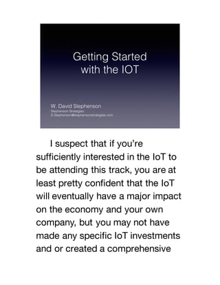 I suspect that if you’re
sufficiently interested in the IoT to
be attending this track, you are at
least pretty confident that the IoT
will eventually have a major impact
on the economy and your own
company, but you may not have
made any specific IoT investments
and or created a comprehensive
 