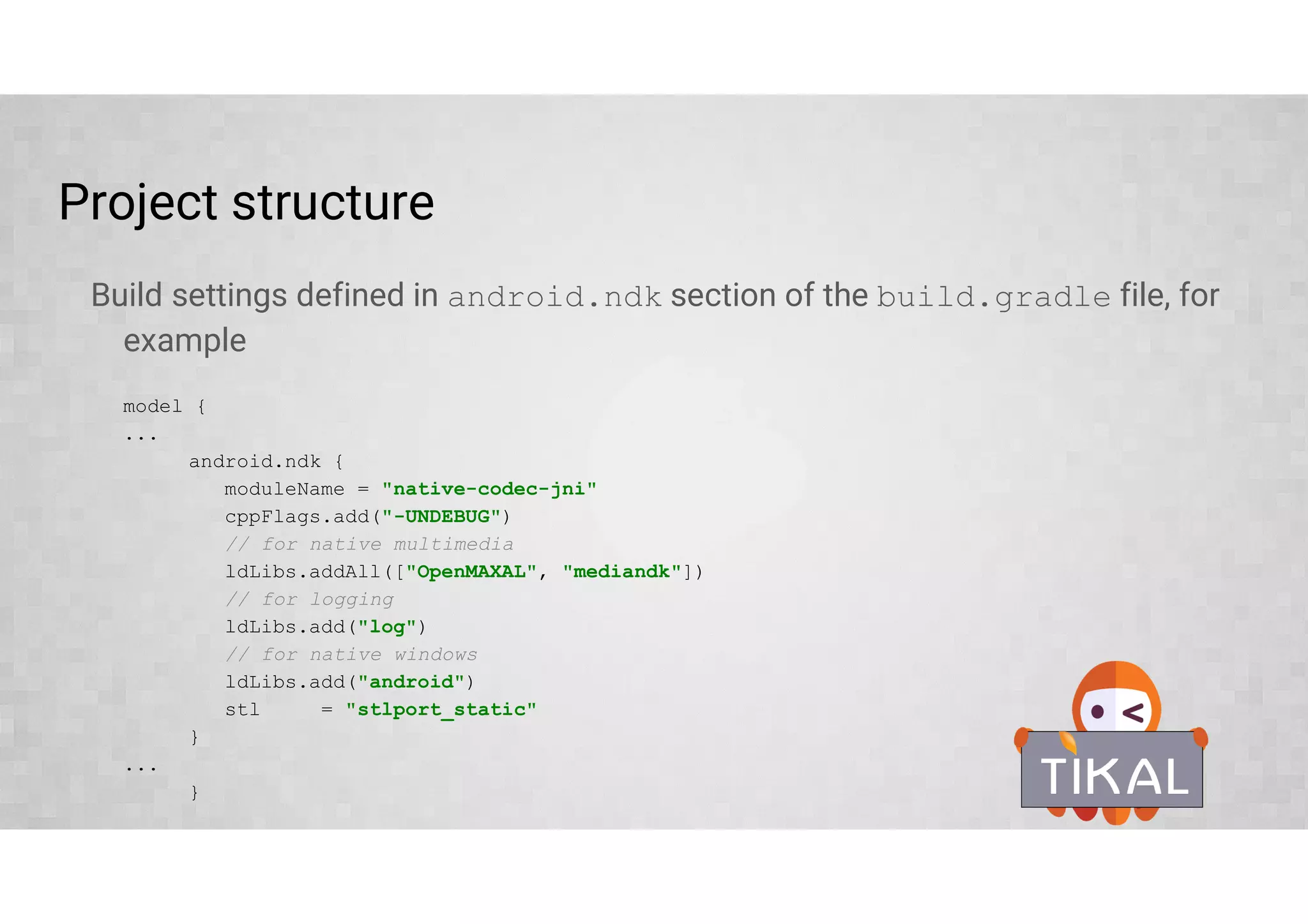 Several ways to build native code
• Using ndk-build or cmake and externalNativeBuild { } block in build.gradle
(starting with Android Studio 2.2)
Use if you are porting older or very complex project or familiar with GNU make or cmake
• Using experimental Gradle plugin – new build system
Recommended for new projects, doesn’t require external build tool knowledge
• Use toolchain directly
Use you favorite build tools
 