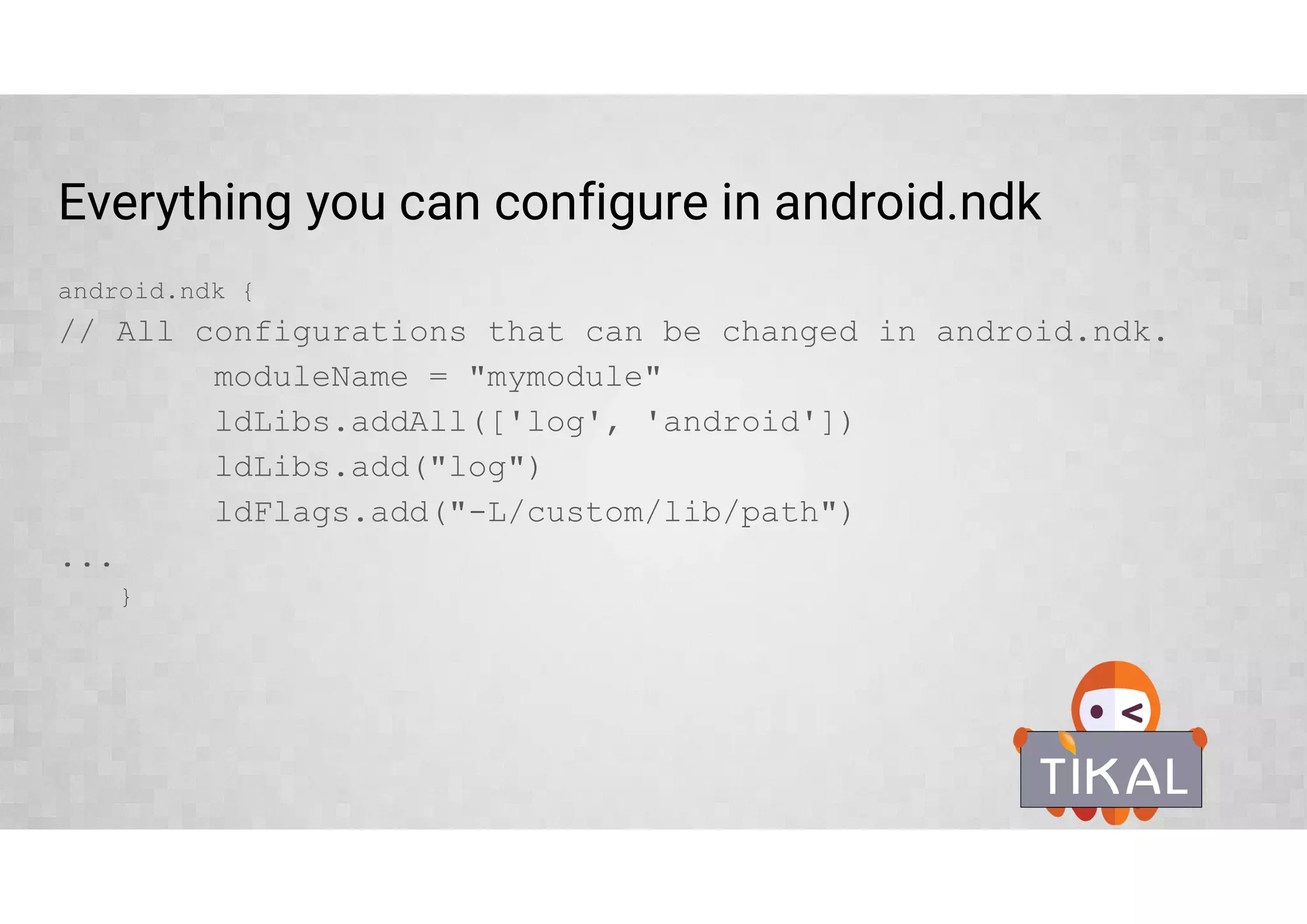 External Native Build – ndk-build
• Define Android.mk file location
• Pass optional ndk-build parameters
• Define required ABIs
externalNativeBuild {
ndkBuild {
path “Android.mk”
abiFilters 'armeabi-v7a‘, 'arm64-v8a', 'x86', 'x86_64'
arguments 'NDK_DEBUG=0', '-j4', 'ANDROID_TOOLCHAIN=clang'
}
}
 