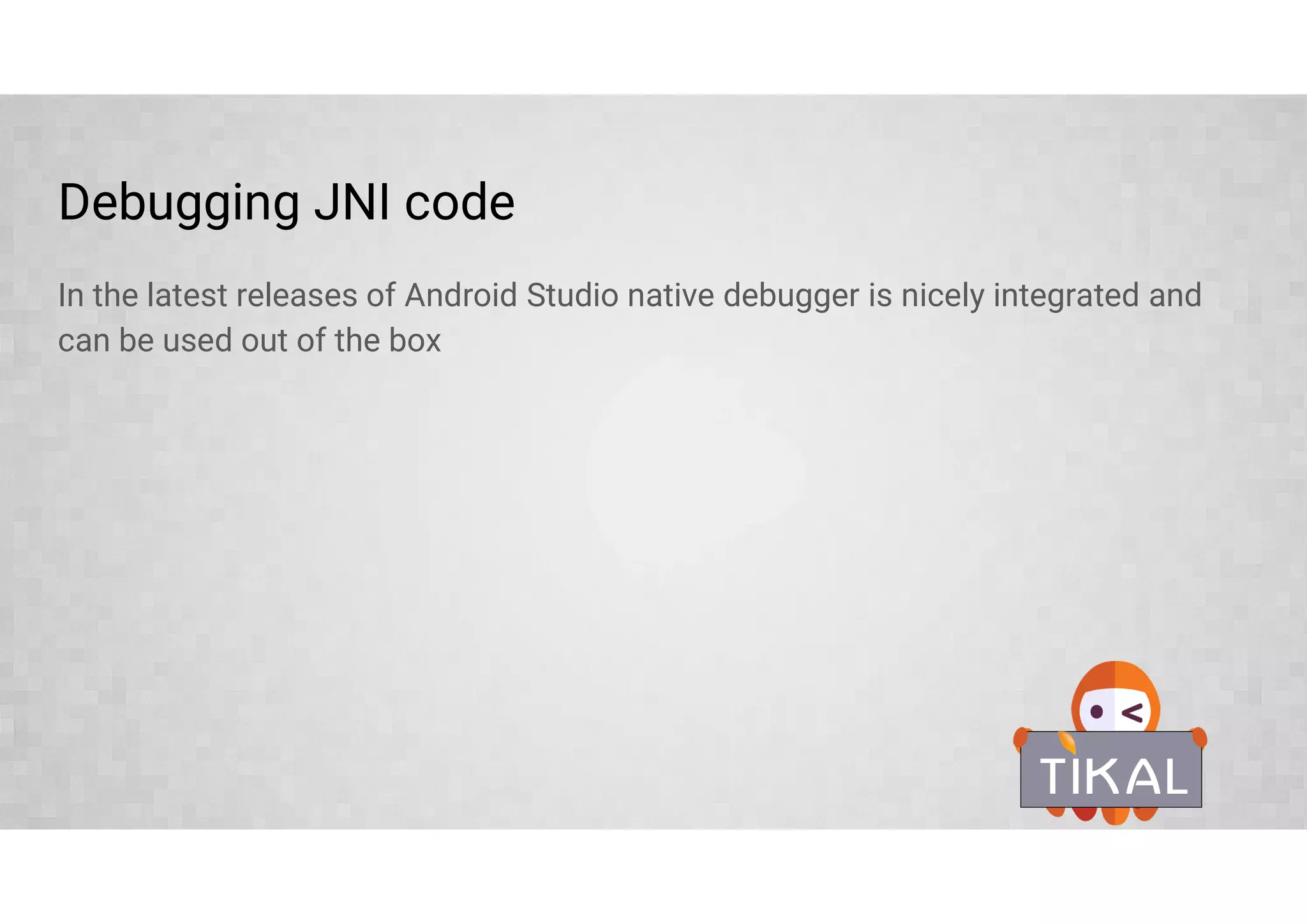 Stable NDK libraries (ldLibs.addAll(['log', 'android']))
The Android NDK provides a set of native headers for prebuilt libraries that allow
access various system features without the need to go through JNI.
Library Description Header files
log Android log support log.h
z ZLib compression library zlib.h, zconf.h
dl Dynamic linker library dlfcn.h
GLESv1_CM, GLESv2,
OpenSLES, EGL, GLESv3, 3.1
Open GL ES, EGL, libraries for various versions many
android For writing pure native apps many
OpenMAXAL Android native multimedia handling is based on
Khronos Group OpenMAX AL
OMXAL/OpenMAXAL.h,
OMXAL/OpenMAXAL_Platform.h,
OpenMAXAL_Android.h
jnigraphics Native interface to the pixel buffers of bitmaps bitmap.h
 
