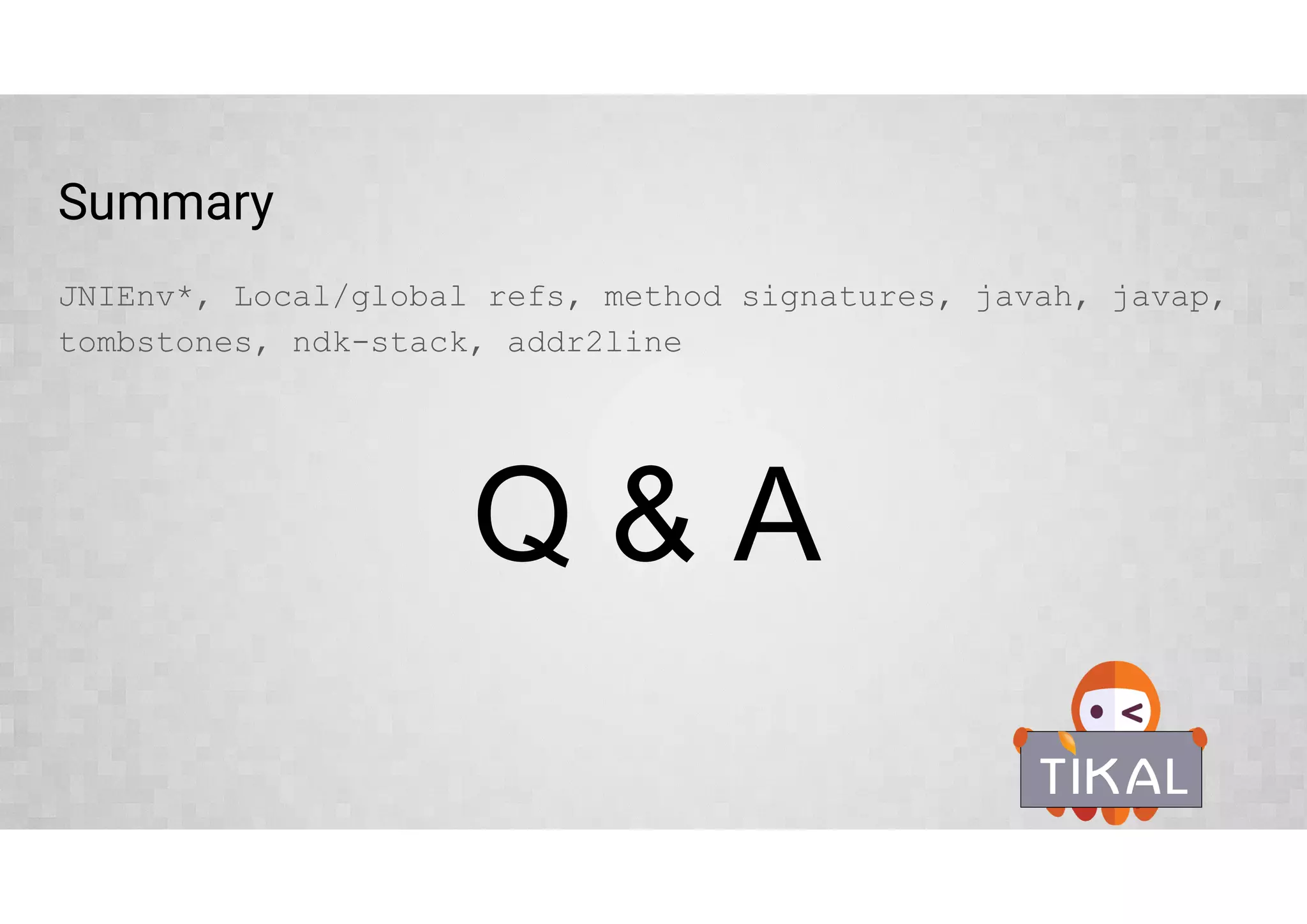 Debugging JNI crashes
Tombstone files are crash dumps with some extra information
Up to 10 last tombstone files saved by the system and replaced cyclically
$ adb shell ls /data/tombstones
$ adb pull /data/tombstones/tombstone_00
 