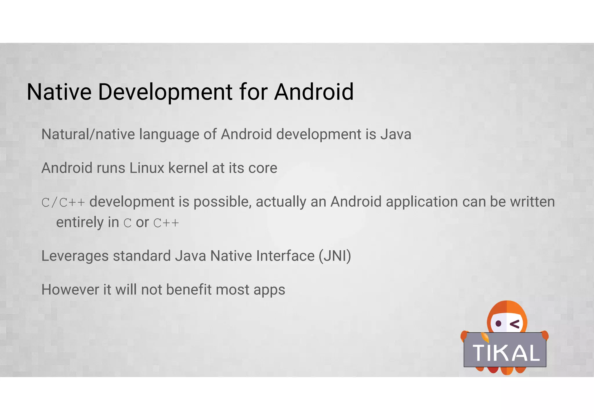 Native Development for Android
Natural/native language of Android development is Java
Android runs Linux kernel at its core
C/C++ development is possible, actually an Android application can be written
entirely in C or C++
Leverages standard Java Native Interface (JNI)
However it will not benefit most apps
 