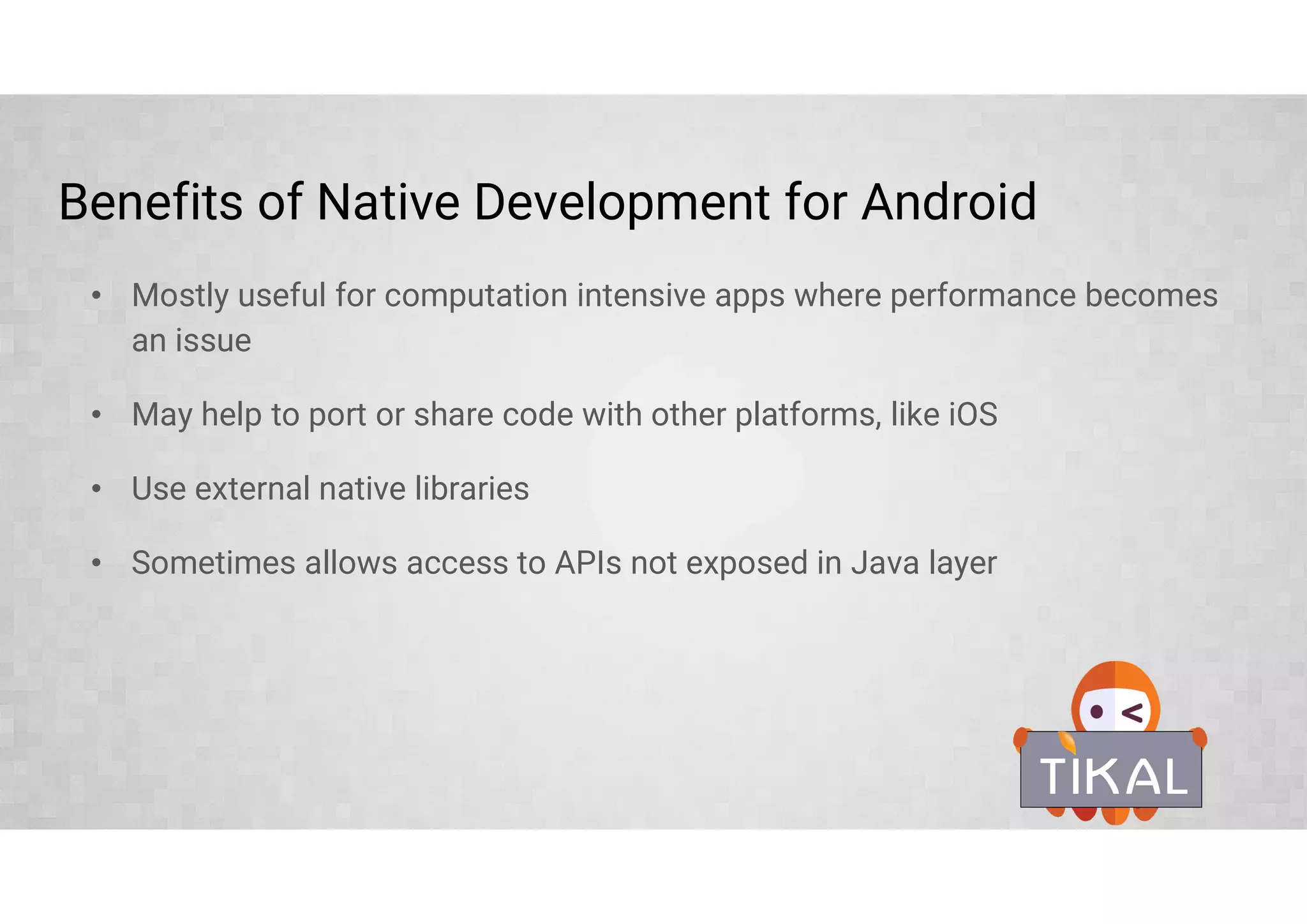 Benefits of Native Development for Android
• Mostly useful for computation intensive apps where performance becomes
an issue
• May help to port or share code with other platforms, like iOS
• Use external native libraries
• Sometimes allows access to APIs not exposed in Java layer
 