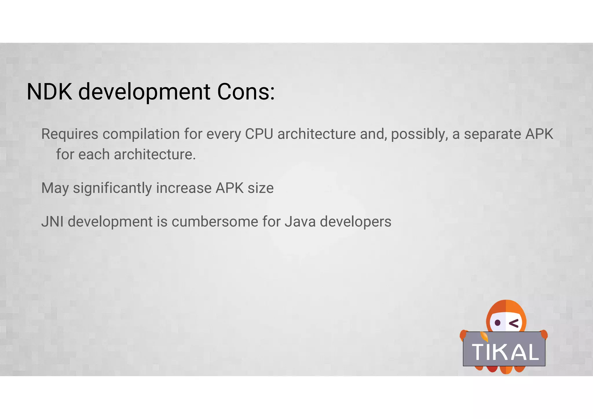 NDK development Cons:
Requires compilation for every CPU architecture and, possibly, a separate APK
for each architecture.
May significantly increase APK size
JNI development is cumbersome for Java developers
 