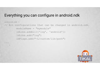External Native Build – ndk-build
• Define Android.mk file location
• Pass optional ndk-build parameters
• Define required ABIs
externalNativeBuild {
ndkBuild {
path “Android.mk”
abiFilters 'armeabi-v7a‘, 'arm64-v8a', 'x86', 'x86_64'
arguments 'NDK_DEBUG=0', '-j4', 'ANDROID_TOOLCHAIN=clang'
}
}
 