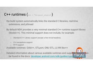 Project structure
Build settings defined in android.ndk section of the build.gradle file, for
example
model {
...
android.ndk {
moduleName = "native-codec-jni"
cppFlags.add("-UNDEBUG")
// for native multimedia
ldLibs.addAll(["OpenMAXAL", "mediandk"])
// for logging
ldLibs.add("log")
// for native windows
ldLibs.add("android")
stl = "stlport_static"
}
...
}
 