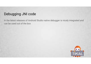 Stable NDK libraries (ldLibs.addAll(['log', 'android']))
The Android NDK provides a set of native headers for prebuilt libraries that allow
access various system features without the need to go through JNI.
Library Description Header files
log Android log support log.h
z ZLib compression library zlib.h, zconf.h
dl Dynamic linker library dlfcn.h
GLESv1_CM, GLESv2,
OpenSLES, EGL, GLESv3, 3.1
Open GL ES, EGL, libraries for various versions many
android For writing pure native apps many
OpenMAXAL Android native multimedia handling is based on
Khronos Group OpenMAX AL
OMXAL/OpenMAXAL.h,
OMXAL/OpenMAXAL_Platform.h,
OpenMAXAL_Android.h
jnigraphics Native interface to the pixel buffers of bitmaps bitmap.h
 