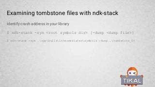 Examining tombstone files with ndk-stack
Identify crash address in your library
$ ndk-stack -sym <root symbols dir> [-dump <dump file>]
$ ndk-stack -sym .appbuildintermediatessymbols -dump .tombstone_00
 