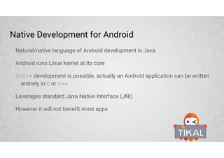 Native Development for Android
Natural/native language of Android development is Java
Android runs Linux kernel at its core
C/C++ development is possible, actually an Android application can be written
entirely in C or C++
Leverages standard Java Native Interface (JNI)
However it will not benefit most apps
 