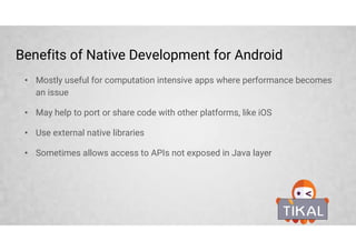 Benefits of Native Development for Android
• Mostly useful for computation intensive apps where performance becomes
an issue
• May help to port or share code with other platforms, like iOS
• Use external native libraries
• Sometimes allows access to APIs not exposed in Java layer
 