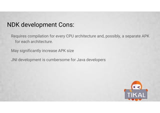 NDK development Cons:
Requires compilation for every CPU architecture and, possibly, a separate APK
for each architecture.
May significantly increase APK size
JNI development is cumbersome for Java developers
 