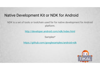 Native Development Kit or NDK for Android
NDK is a set of tools or toolchain used for for native development for Android
platform.
http://developer.android.com/ndk/index.html
Samples*
https://github.com/googlesamples/android-ndk
 
