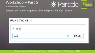Getting started with the Particle Photon – © Pete Gallagher – PJG Creations - 2019
9) Enter “on” in the “Argument” box and press the “Call” Button:
Workshop – Part 5
A Web Connected LED
 