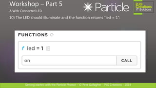 Getting started with the Particle Photon – © Pete Gallagher – PJG Creations - 2019
10) The LED should illuminate and the function returns “led = 1”:
Workshop – Part 5
A Web Connected LED
 