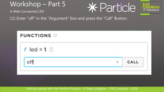 Getting started with the Particle Photon – © Pete Gallagher – PJG Creations - 2019
11) Enter “off” in the “Argument” box and press the “Call” Button:
Workshop – Part 5
A Web Connected LED
 