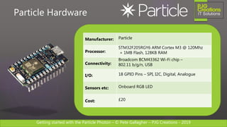 Getting started with the Particle Photon – © Pete Gallagher – PJG Creations - 2019
Manufacturer: Particle
Processor:
STM32F205RGY6 ARM Cortex M3 @ 120Mhz
+ 1MB Flash, 128KB RAM
Connectivity:
Broadcom BCM43362 Wi-Fi chip –
802.11 b/g/n, USB
I/O: 18 GPIO Pins – SPI, I2C, Digital, Analogue
Sensors etc: Onboard RGB LED
Cost: £20
Particle Hardware
 