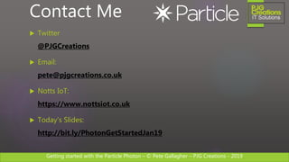 Getting started with the Particle Photon – © Pete Gallagher – PJG Creations - 2019
 Twitter
@PJGCreations
 Email:
pete@pjgcreations.co.uk
 Notts IoT:
https://www.nottsiot.co.uk
 Today’s Slides:
http://bit.ly/PhotonGetStartedJan19
Contact Me
 