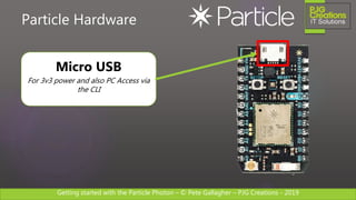 Getting started with the Particle Photon – © Pete Gallagher – PJG Creations - 2019
Particle Hardware
Micro USB
For 3v3 power and also PC Access via
the CLI
 