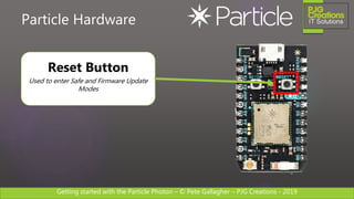 Getting started with the Particle Photon – © Pete Gallagher – PJG Creations - 2019
Particle Hardware
Reset Button
Used to enter Safe and Firmware Update
Modes
 