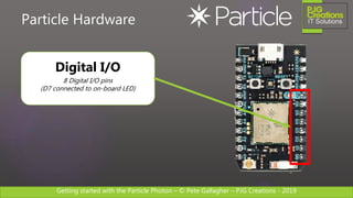 Getting started with the Particle Photon – © Pete Gallagher – PJG Creations - 2019
Particle Hardware
Digital I/O
8 Digital I/O pins
(D7 connected to on-board LED)
 