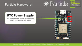 Getting started with the Particle Photon – © Pete Gallagher – PJG Creations - 2019
Particle Hardware
RTC Power Supply
3v3 Backup Power for the on-board Real
Time Clock Module and SRAM.
 