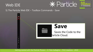 Getting started with the Particle Photon – © Pete Gallagher – PJG Creations - 2019
5) The Particle Web IDE – Toolbox Commands - Save
Web IDE
Save
Saves the Code to the
Particle Cloud.
 