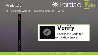 Getting started with the Particle Photon – © Pete Gallagher – PJG Creations - 2019
6) The Particle Web IDE – Toolbox Commands - Verify
Web IDE
Verify
Checks the Code for
Compilation Errors.
 