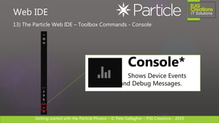Getting started with the Particle Photon – © Pete Gallagher – PJG Creations - 2019
13) The Particle Web IDE – Toolbox Commands - Console
Web IDE
Console*
Shows Device Events
and Debug Messages.
 