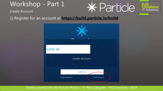Getting started with the Particle Photon – © Pete Gallagher – PJG Creations - 2019
1) Register for an account at https://build.particle.io/build
Workshop - Part 1
Create Account
 
