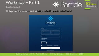 Getting started with the Particle Photon – © Pete Gallagher – PJG Creations - 2019
2) Register for an account at https://build.particle.io/build
Workshop – Part 1
Create Account
 