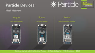 Getting started with the Particle Photon – © Pete Gallagher – PJG Creations - 2019
Particle Devices
Argon
WIFI Mesh Gateway
Boron
LTE Mesh Gateway
Xenon
Mesh Endpoint & Repeater
Mesh Network:
 