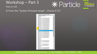 Getting started with the Particle Photon – © Pete Gallagher – PJG Creations - 2019
4) From the “System firmware target”, choose 0.7.0:
Workshop – Part 3
Flash an LED
 
