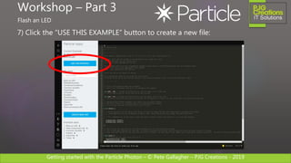 Getting started with the Particle Photon – © Pete Gallagher – PJG Creations - 2019
7) Click the “USE THIS EXAMPLE” button to create a new file:
Workshop – Part 3
Flash an LED
 