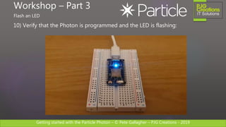 Getting started with the Particle Photon – © Pete Gallagher – PJG Creations - 2019
10) Verify that the Photon is programmed and the LED is flashing:
Workshop – Part 3
Flash an LED
 