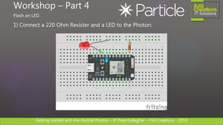 Getting started with the Particle Photon – © Pete Gallagher – PJG Creations - 2019
1) Connect a 220 Ohm Resister and a LED to the Photon:
Workshop – Part 4
Flash an LED
 