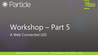 Getting started with the Particle Photon – © Pete Gallagher – PJG Creations - 2019
Workshop – Part 5
A Web Connected LED
 