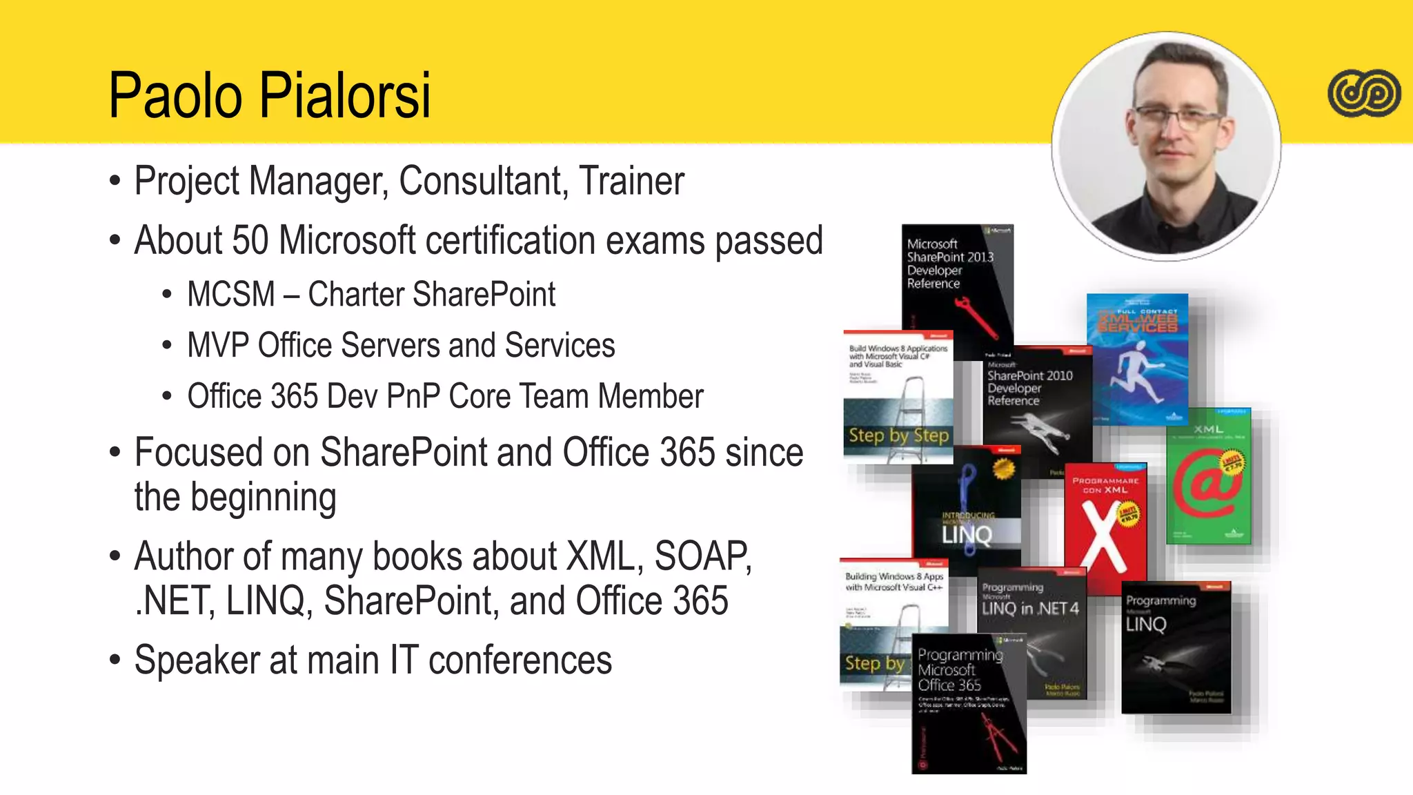 Paolo Pialorsi
• Project Manager, Consultant, Trainer
• About 50 Microsoft certification exams passed
• MCSM – Charter SharePoint
• MVP Office Servers and Services
• Office 365 Dev PnP Core Team Member
• Focused on SharePoint and Office 365 since
the beginning
• Author of many books about XML, SOAP,
.NET, LINQ, SharePoint, and Office 365
• Speaker at main IT conferences