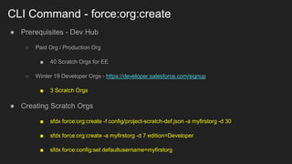CLI Command - force:org:create
● Prerequisites - Dev Hub
○ Paid Org / Production Org
■ 40 Scratch Orgs for EE
○ Winter 19 Developer Orgs - https://developer.salesforce.com/signup
■ 3 Scratch Orgs
● Creating Scratch Orgs
■ sfdx force:org:create -f config/project-scratch-def.json -a myfirstorg -d 30
■ sfdx force:org:create -a myfirstorg -d 7 edition=Developer
■ sfdx force:config:set defaultusername=myfirstorg
 