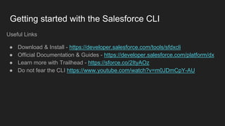 Getting started with the Salesforce CLI
Useful Links
● Download & Install - https://developer.salesforce.com/tools/sfdxcli
● Official Documentation & Guides - https://developer.salesforce.com/platform/dx
● Learn more with Trailhead - https://sforce.co/2ItyAOz
● Do not fear the CLI https://www.youtube.com/watch?v=m0JDmCpY-AU
 