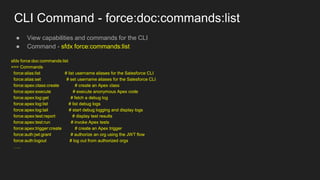 CLI Command - force:doc:commands:list
● View capabilities and commands for the CLI
● Command - sfdx force:commands:list
sfdx force:doc:commands:list
=== Commands
force:alias:list # list username aliases for the Salesforce CLI
force:alias:set # set username aliases for the Salesforce CLI
force:apex:class:create # create an Apex class
force:apex:execute # execute anonymous Apex code
force:apex:log:get # fetch a debug log
force:apex:log:list # list debug logs
force:apex:log:tail # start debug logging and display logs
force:apex:test:report # display test results
force:apex:test:run # invoke Apex tests
force:apex:trigger:create # create an Apex trigger
force:auth:jwt:grant # authorize an org using the JWT flow
force:auth:logout # log out from authorized orgs
…..
 